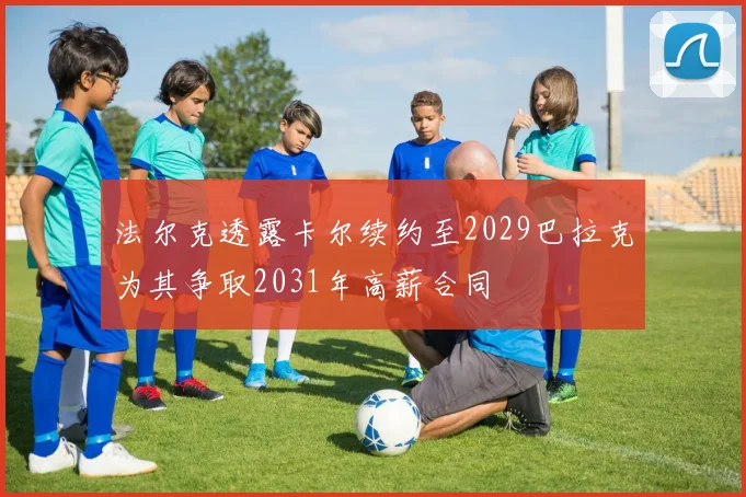 法尔克透露卡尔续约至2029巴拉克为其争取2031年高薪合同