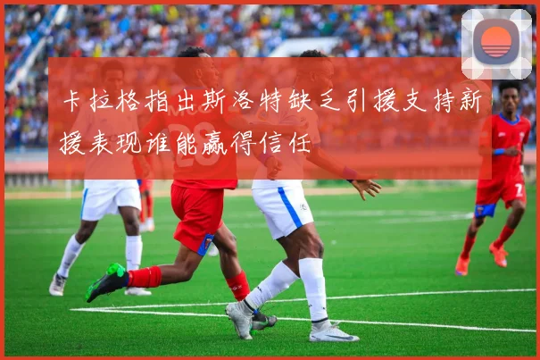 卡拉格指出斯洛特缺乏引援支持新援表现谁能赢得信任