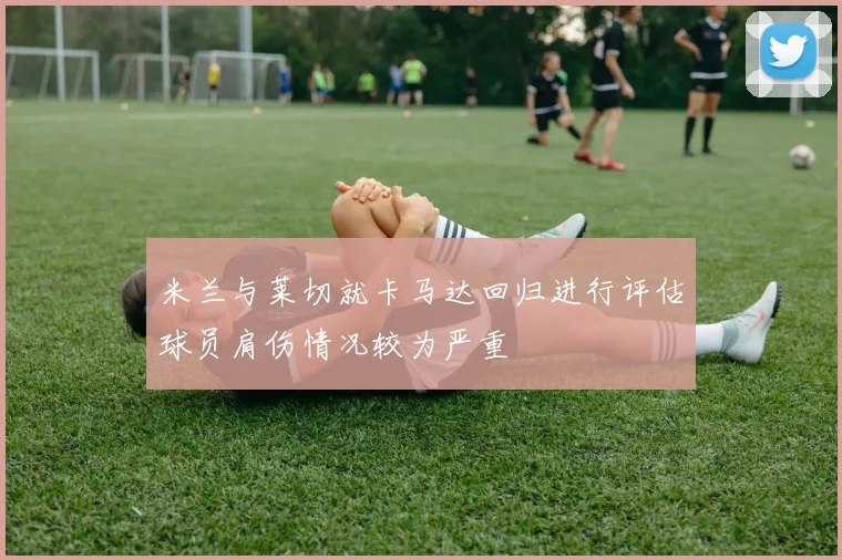 米兰与莱切就卡马达回归进行评估球员肩伤情况较为严重