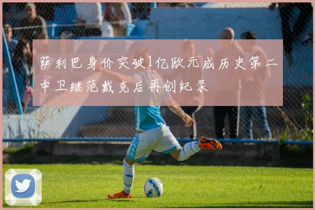 萨利巴身价突破1亿欧元成历史第二中卫继范戴克后再创纪录