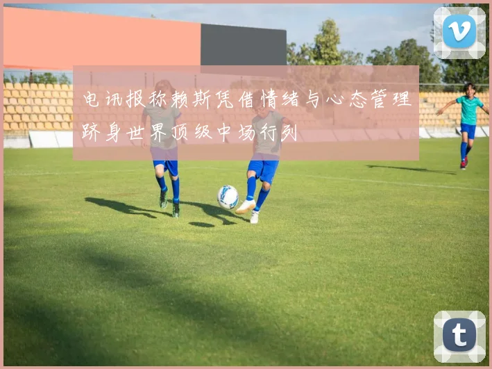 电讯报称赖斯凭借情绪与心态管理跻身世界顶级中场行列