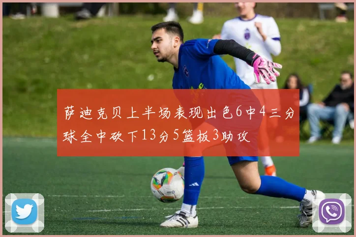 萨迪克贝上半场表现出色6中4三分球全中砍下13分5篮板3助攻