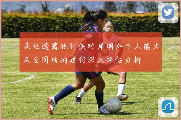 美记透露独行侠对库明加个人能力及合同结构进行深入评估分析