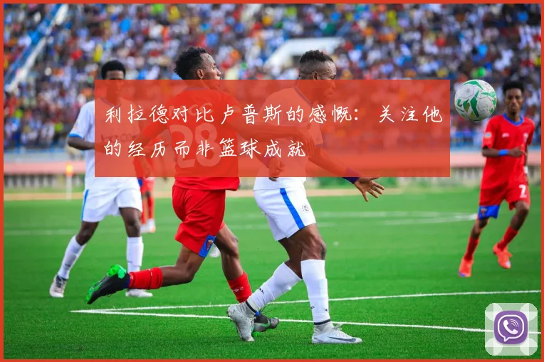 利拉德对比卢普斯的感慨：关注他的经历而非篮球成就