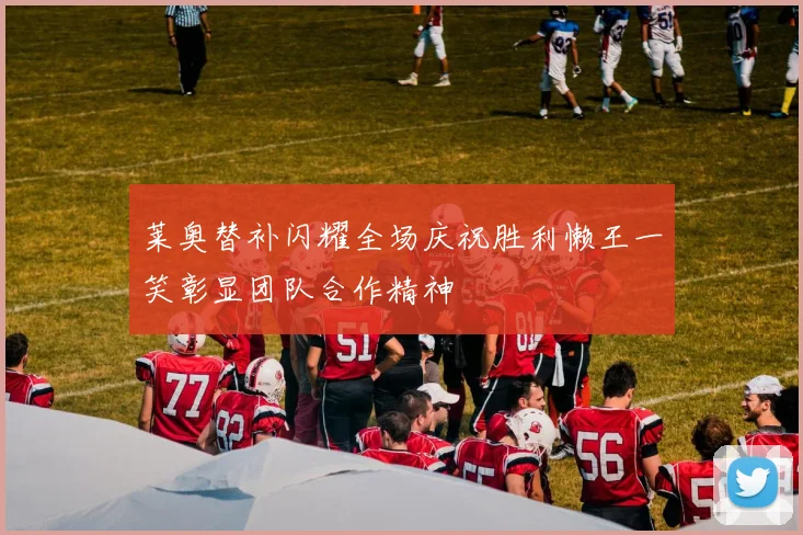 莱奥替补闪耀全场庆祝胜利懒王一笑彰显团队合作精神