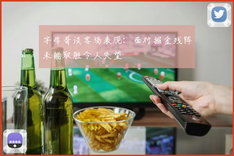 字母哥谈客场表现：面对掘金残阵未能取胜令人失望
