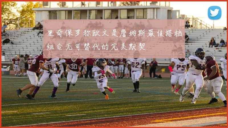 里奇保罗称欧文是詹姆斯最佳搭档组合无可替代的完美默契