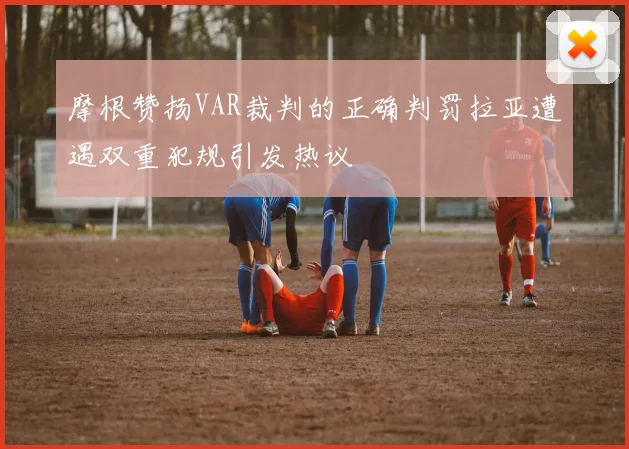 摩根赞扬VAR裁判的正确判罚拉亚遭遇双重犯规引发热议