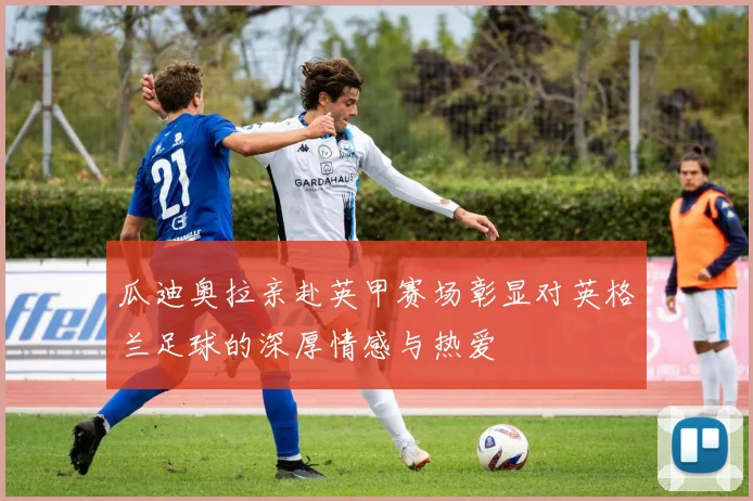瓜迪奥拉亲赴英甲赛场彰显对英格兰足球的深厚情感与热爱