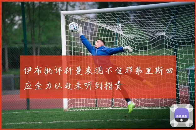 伊布批评科曼表现不佳邓弗里斯回应全力以赴未听到指责
