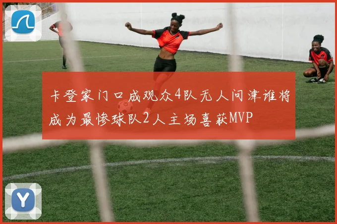 卡登家门口成观众4队无人问津谁将成为最惨球队2人主场喜获MVP