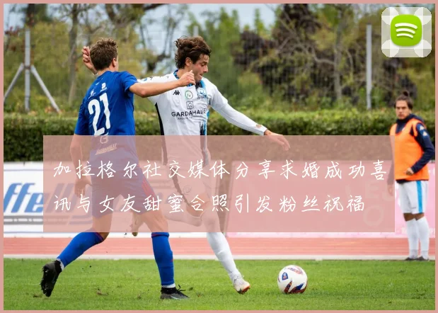 加拉格尔社交媒体分享求婚成功喜讯与女友甜蜜合照引发粉丝祝福