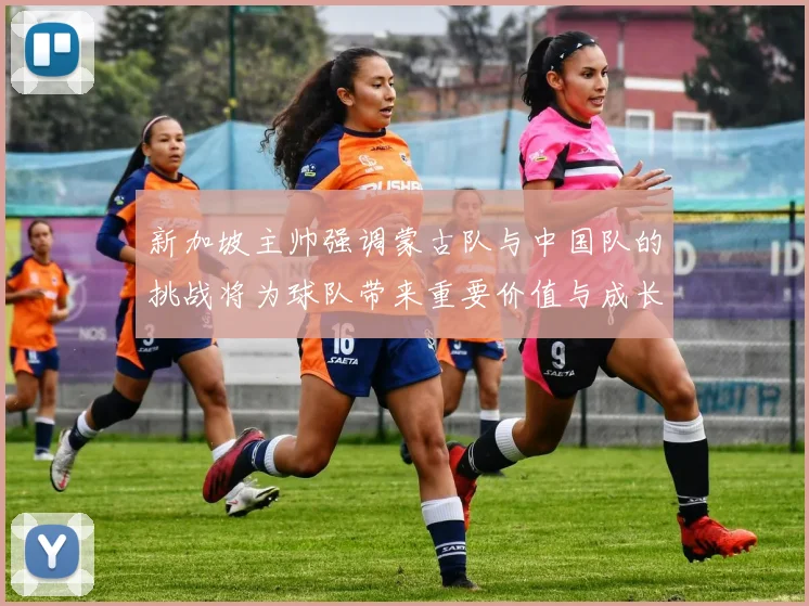 新加坡主帅强调蒙古队与中国队的挑战将为球队带来重要价值与成长机会