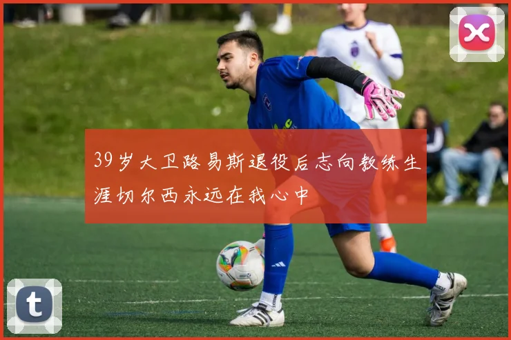 39岁大卫路易斯退役后志向教练生涯切尔西永远在我心中