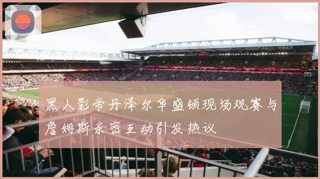黑人影帝丹泽尔华盛顿现场观赛与詹姆斯亲密互动引发热议