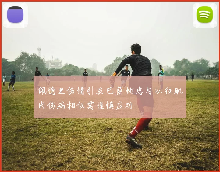 佩德里伤情引发巴萨忧虑与以往肌肉伤病相似需谨慎应对